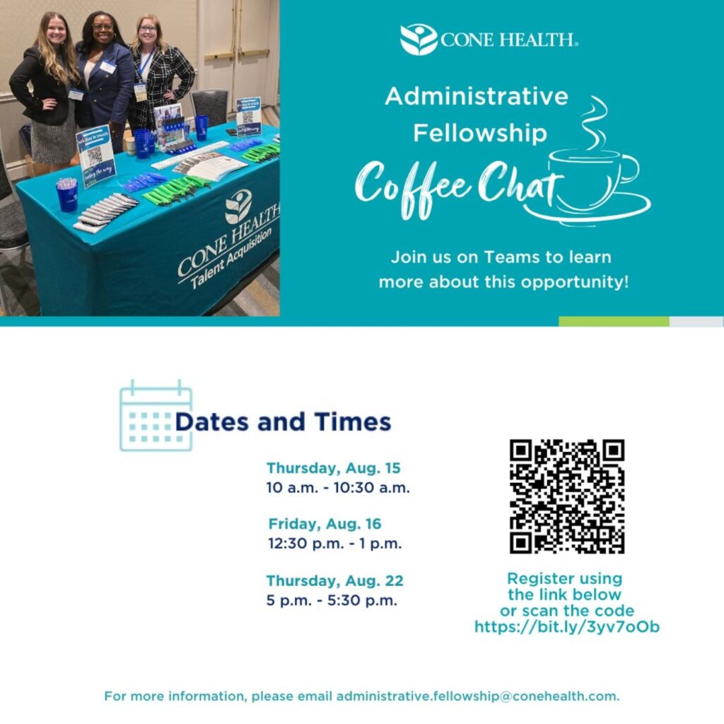 Administrative Fellowship information sessions.  Thursday, August 15 10 am.  Friday, August 16 12:30 pm. Thursday, August 22 5 pm.  For more information, email administrative.fellowship@conehealth.com.  